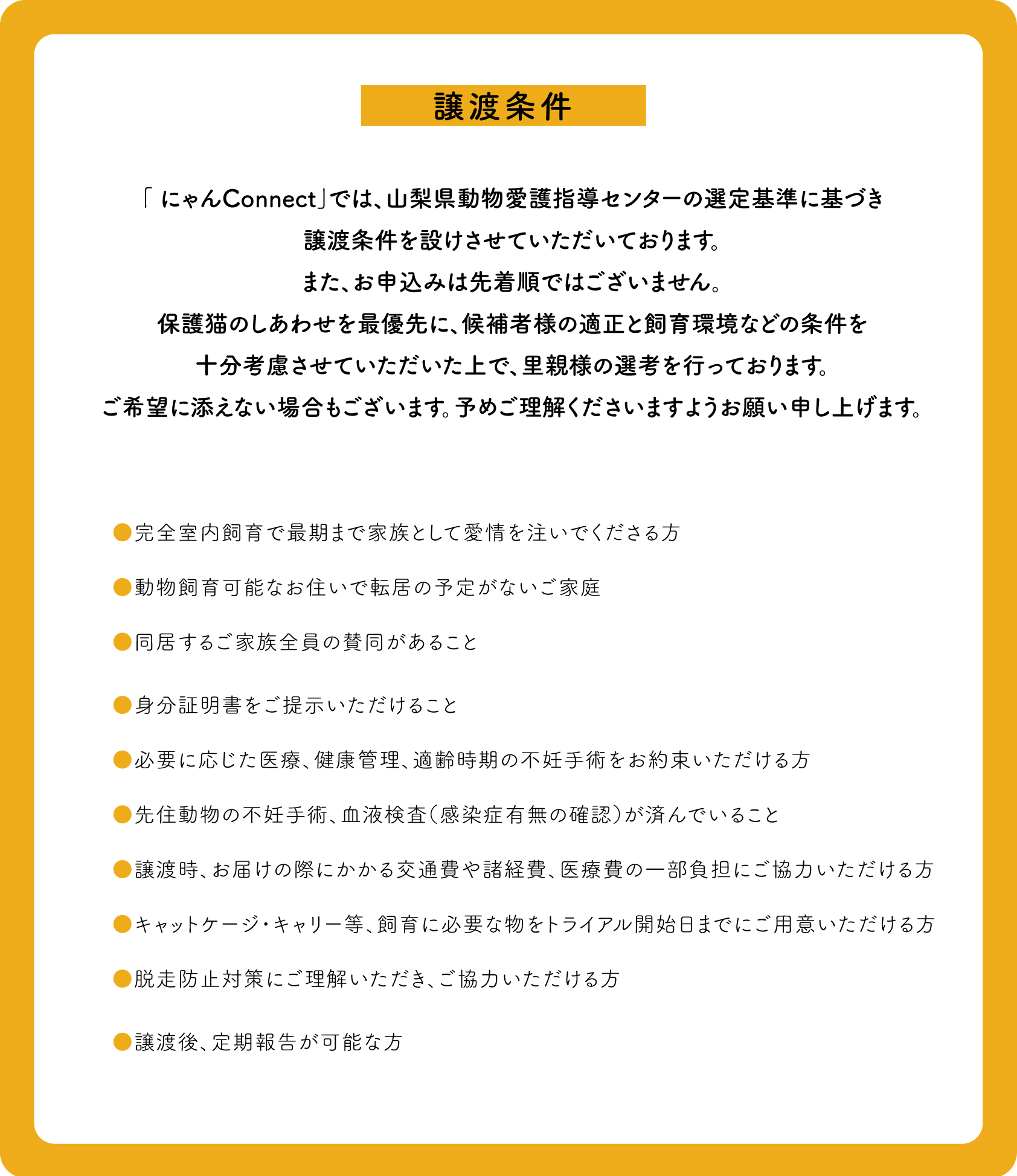 譲渡条件：「 にゃんConnect」では、山梨県動物愛護指導センターの選定基準に基づき譲渡条件を設けさせていただいております。また、お申込みは先着順ではございません。保護猫のしあわせを最優先に、候補者様の適正と飼育環境などの条件を十分考慮させていただいた上で、里親様の選考を行っております。ご希望に添えない場合もございます。予めご理解くださいますようお願い申し上げます。